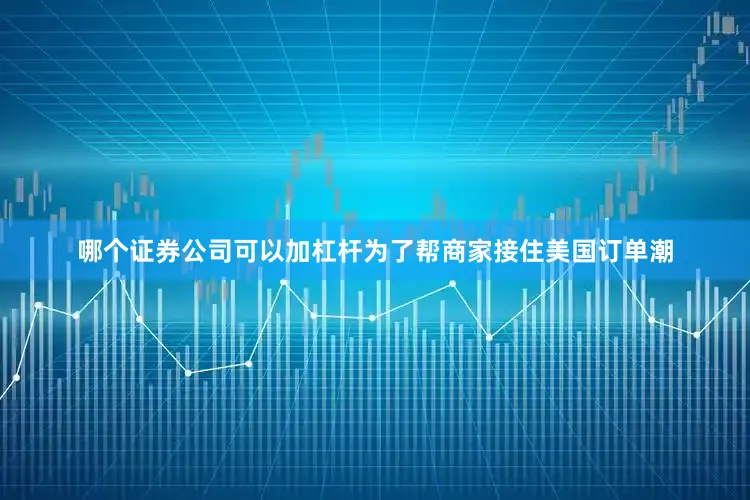哪个证券公司可以加杠杆为了帮商家接住美国订单潮
