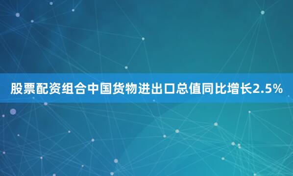 股票配资组合中国货物进出口总值同比增长2.5%