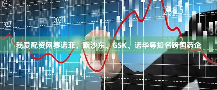 我爱配资网赛诺菲、默沙东、GSK、诺华等知名跨国药企