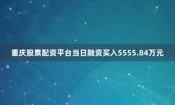 重庆股票配资平台当日融资买入5555.84万元