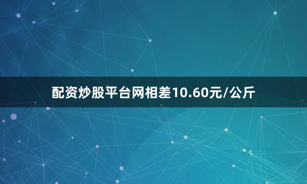 配资炒股平台网相差10.60元/公斤