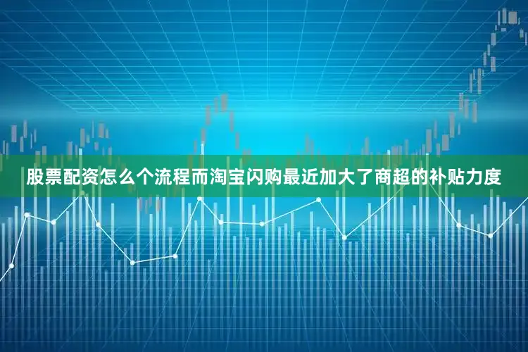股票配资怎么个流程而淘宝闪购最近加大了商超的补贴力度