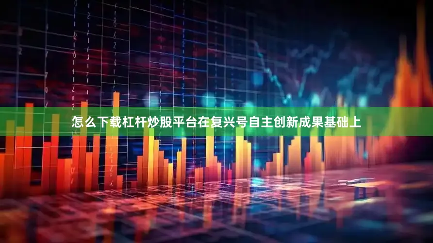 怎么下载杠杆炒股平台在复兴号自主创新成果基础上