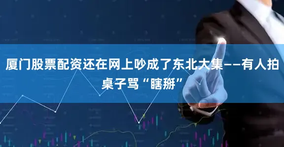 厦门股票配资还在网上吵成了东北大集——有人拍桌子骂“瞎掰”