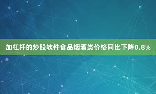 加杠杆的炒股软件食品烟酒类价格同比下降0.8%
