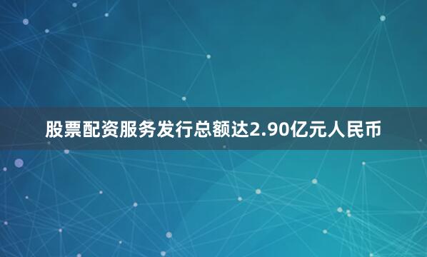 股票配资服务发行总额达2.90亿元人民币